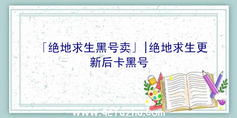 「绝地求生黑号卖」|绝地求生更新后卡黑号